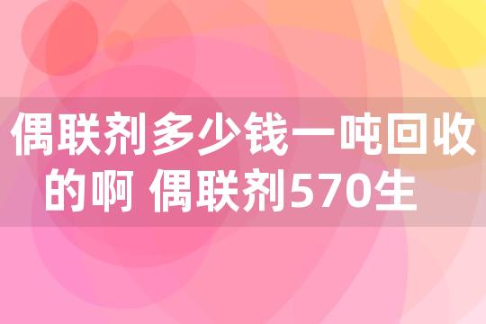 偶联剂多少钱一吨回收的啊 偶联剂570生产工艺