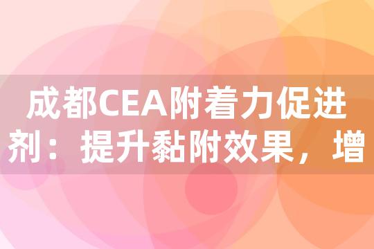 成都CEA附着力促进剂：提升黏附效果，增强材料粘合力